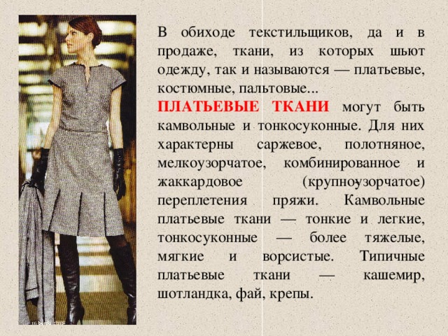 В обиходе текстильщиков, да и в продаже, ткани, из которых шьют одежду, так и называются — платьевые, костюмные, пальтовые... ПЛАТЬЕВЫЕ ТКАНИ  могут быть камвольные и тонкосуконные. Для них характерны саржевое, полотняное, мелкоузорчатое, комбинированное и жаккардовое (крупно­узорчатое) переплетения пряжи. Камвольные платьевые ткани — тонкие и легкие, тонкосуконные — более тяжелые, мягкие и ворсистые. Типичные платьевые ткани — кашемир, шотландка, фай, крепы. 