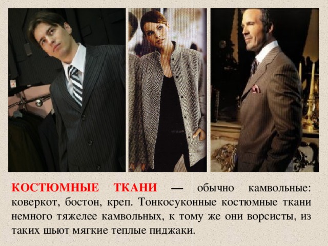 КОСТЮМНЫЕ ТКАНИ — обычно камвольные: коверкот, бостон, креп. Тонкосуконные костюмные ткани немного тяжелее камвольных, к тому же они ворсисты, из таких шьют мягкие теплые пиджаки. 