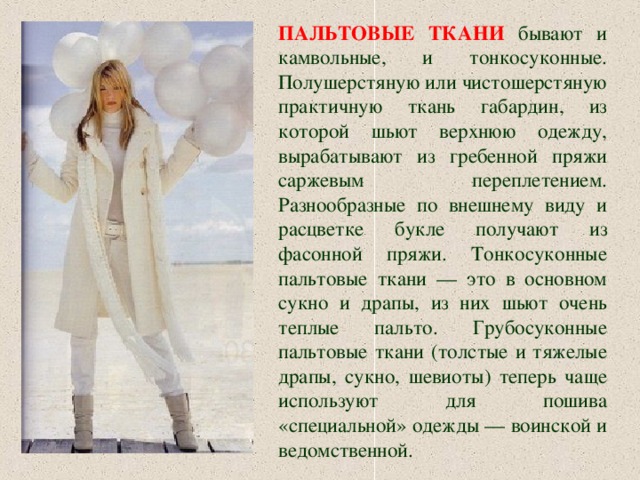 ПАЛЬТОВЫЕ ТКАНИ  бывают и камвольные, и тонкосуконные. Полушерстяную или чистошерстяную практичную ткань габардин, из которой шьют верхнюю одежду, вырабатывают из гребенной пряжи саржевым переплетением. Разнообразные по внешнему виду и расцветке букле получают из фасонной пряжи. Тонкосуконные пальтовые ткани — это в основном сукно и драпы, из них шьют очень теплые пальто. Грубосуконные пальтовые ткани (толстые и тяжелые драпы, сукно, шевиоты ) теперь ча щ е используют для пошива «специальной» одежды — воинской и ведомственной. 