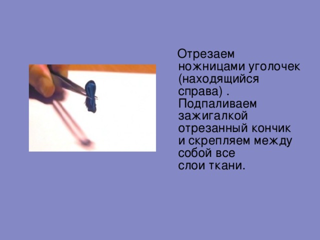  Отрезаем ножницами уголочек (находящийся справа) . Подпаливаем зажигалкой отрезанный кончик и скрепляем между собой все слои ткани.   