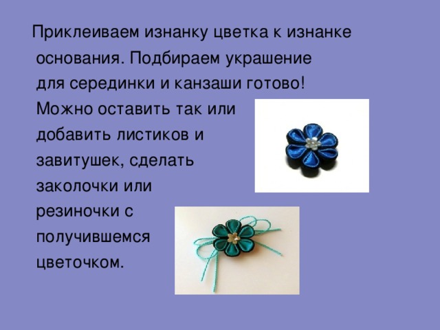  Приклеиваем изнанку цветка к изнанке  основания. Подбираем украшение  для серединки и канзаши готово!  Можно оставить так или  добавить листиков и  завитушек, сделать  заколочки или  резиночки с  получившемся  цветочком.  