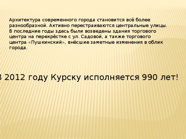 Архитектура современного города становится всё более разнообразной. Активно перестраиваются центральные улицы. В последние годы здесь были возведены здания торгового центра на перекрёстке с ул. Садовой, а также торгового центра «Пушкинский», внёсшие заметные изменения в облик города. В 2012 году Курску исполняется 990 лет! 