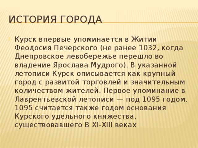 История города Курск впервые упоминается в Житии Феодосия Печерского (не ранее 1032, когда Днепровское левобережье перешло во владение Ярослава Мудрого). В указанной летописи Курск описывается как крупный город с развитой торговлей и значительным количеством жителей. Первое упоминание в Лаврентьевской летописи — под 1095 годом. 1095 считается также годом основания Курского удельного княжества, существовавшего В XI-XIII веках 
