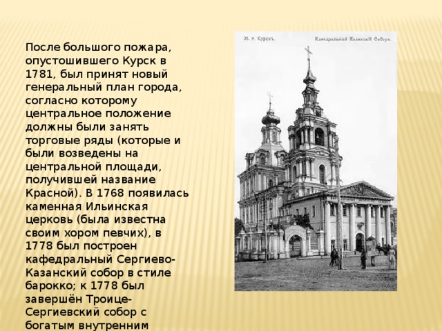 После большого пожара, опустошившего Курск в 1781, был принят новый генеральный план города, согласно которому центральное положение должны были занять торговые ряды (которые и были возведены на центральной площади, получившей название Красной). В 1768 появилась каменная Ильинская церковь (была известна своим хором певчих), в 1778 был построен кафедральный Сергиево-Казанский собор в стиле барокко; к 1778 был завершён Троице-Сергиевский собор с богатым внутренним убранством. 