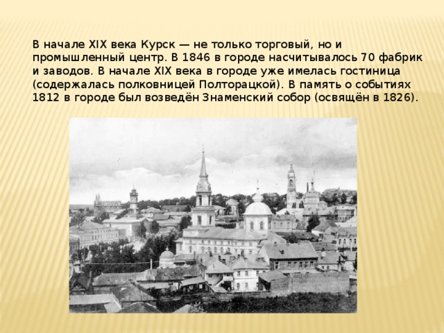 В начале XIX века Курск — не только торговый, но и промышленный центр. В 1846 в городе насчитывалось 70 фабрик и заводов. В начале XIX века в городе уже имелась гостиница (содержалась полковницей Полторацкой). В память о событиях 1812 в городе был возведён Знаменский собор (освящён в 1826). 