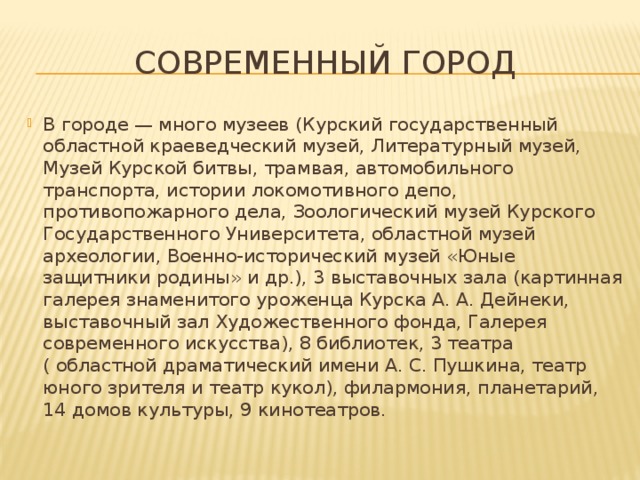 Современный город В городе — много музеев (Курский государственный областной краеведческий музей, Литературный музей, Музей Курской битвы, трамвая, автомобильного транспорта, истории локомотивного депо, противопожарного дела, Зоологический музей Курского Государственного Университета, областной музей археологии, Военно-исторический музей «Юные защитники родины» и др.), 3 выставочных зала (картинная галерея знаменитого уроженца Курска А. А. Дейнеки, выставочный зал Художественного фонда, Галерея современного искусства), 8 библиотек, 3 театра ( областной драматический имени А. С. Пушкина, театр юного зрителя и театр кукол), филармония, планетарий, 14 домов культуры, 9 кинотеатров. 