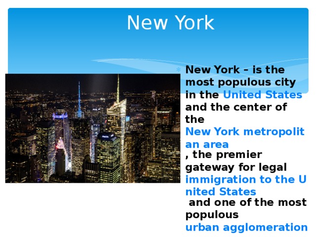 New York New York – is the most populous city in the United States and the center of the New York metropolitan area , the premier gateway for legal immigration to the United States and one of the most populous urban agglomerations in the world. 