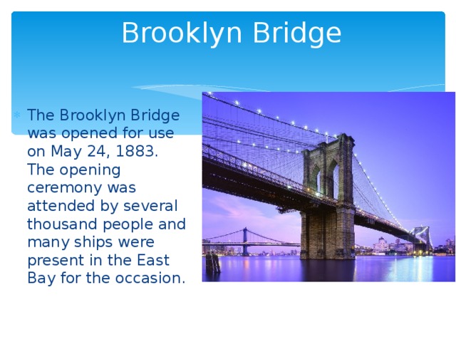 Brooklyn Bridge The Brooklyn Bridge was opened for use on May 24, 1883. The opening ceremony was attended by several thousand people and many ships were present in the East Bay for the occasion. 