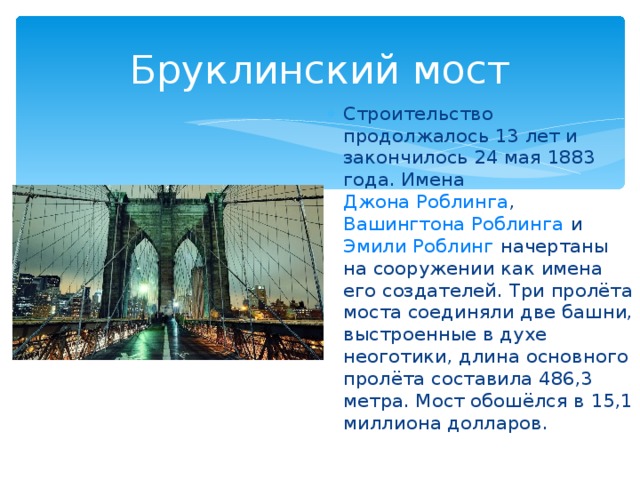 Бруклинский мост Строительство продолжалось 13 лет и закончилось 24 мая 1883 года. Имена Джона Роблинга , Вашингтона Роблинга и Эмили Роблинг начертаны на сооружении как имена его создателей. Три пролёта моста соединяли две башни, выстроенные в духе неоготики, длина основного пролёта составила 486,3 метра. Мост обошёлся в 15,1 миллиона долларов. 