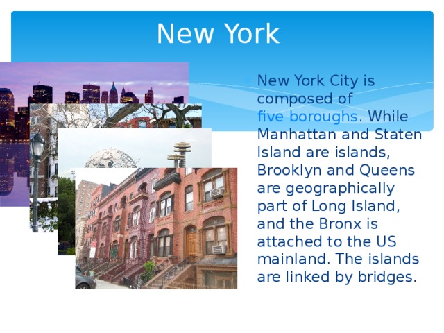 New York New York City is composed of five boroughs . While Manhattan and Staten Island are islands, Brooklyn and Queens are geographically part of Long Island, and the Bronx is attached to the US mainland. The islands are linked by bridges.  