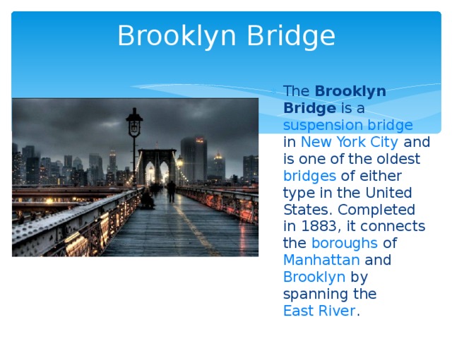 Brooklyn Bridge The Brooklyn Bridge is a suspension bridge in New York City and is one of the oldest bridges of either type in the United States. Completed in 1883, it connects the boroughs of Manhattan and Brooklyn by spanning the East River .  