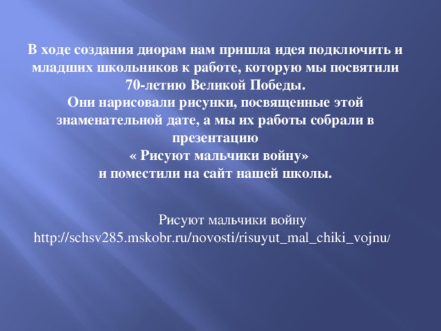 В ходе создания диорам нам пришла идея подключить и младших школьников к работе, которую мы посвятили  70-летию Великой Победы. Они нарисовали рисунки, посвященные этой знаменательной дате, а мы их работы собрали в презентацию  « Рисуют мальчики войну»  и поместили на сайт нашей школы. Рисуют мальчики войну http://schsv285.mskobr.ru/novosti/risuyut_mal_chiki_vojnu / 