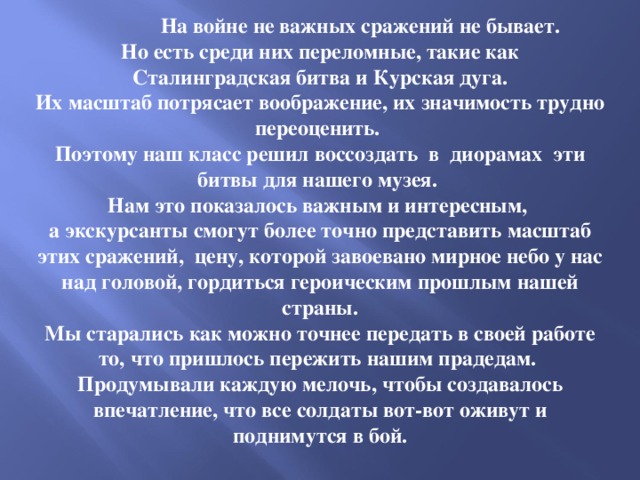  На войне не важных сражений не бывает. Но есть среди них переломные, такие как  Сталинградская битва и Курская дуга. Их масштаб потрясает воображение, их значимость трудно переоценить. Поэтому наш класс решил воссоздать в диорамах эти битвы для нашего музея. Нам это показалось важным и интересным, а экскурсанты смогут более точно представить масштаб этих сражений, цену, которой завоевано мирное небо у нас над головой, гордиться героическим прошлым нашей страны. Мы старались как можно точнее передать в своей работе то, что пришлось пережить нашим прадедам. Продумывали каждую мелочь, чтобы создавалось впечатление, что все солдаты вот-вот оживут и поднимутся в бой.  