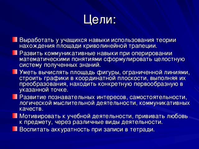 Выработать у учащихся навыки использования теории нахождения площади криволинейной трапеции. Развить коммуникативные навыки при оперировании математическими понятиями сформулировать целостную систему полученных знаний. Уметь вычислять площадь фигуры, ограниченной линиями, строить графики в координатной плоскости, выполняя их преобразования, находить конкретную первообразную в указанной точке. Развитие познавательных интересов, самостоятельности, логической мыслительной деятельности, коммуникативных качеств. Мотивировать к учебной деятельности, прививать любовь к предмету, через различные виды деятельности. Воспитать аккуратность при записи в тетради. 