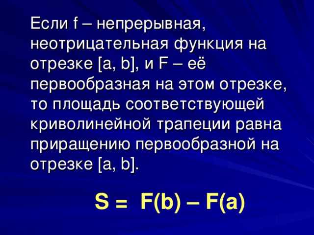 Если f – непрерывная, неотрицательная функция на отрезке [a, b], и F – её первообразная на этом отрезке, то площадь соответствующей криволинейной трапеции равна приращению первообразной на отрезке [a, b]. S = F(b) – F(a) 