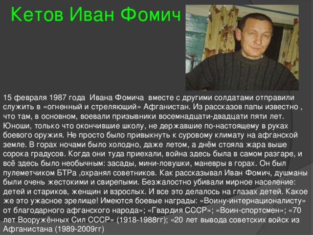 Кетов Иван Фомич 15 февраля 1987 года Ивана Фомича вместе с другими солдатами отправили служить в «огненный и стреляющий» Афганистан. Из рассказов папы известно , что там, в основном, воевали призывники восемнадцати-двадцати пяти лет. Юноши, только что окончившие школу, не державшие по-настоящему в руках боевого оружия. Не просто было привыкнуть к суровому климату на афганской земле. В горах ночами было холодно, даже летом, а днём стояла жара выше сорока градусов. Когда они туда приехали, война здесь была в самом разгаре, и всё здесь было необычным: засады, мини-ловушки, маневры в горах. Он был пулеметчиком БТРа ,охранял советников. Как рассказывал Иван Фомич, душманы были очень жестокими и свирепыми. Безжалостно убивали мирное население: детей и стариков, женщин и взрослых. И все это делалось на глазах детей. Какое же это ужасное зрелище! Имеются боевые награды: «Воину-интернационалисту» от благодарного афганского народа»; «Гвардия СССР»; «Воин-спортсмен»; «70 лет Вооружённых Сил СССР» (1918-1988гг); «20 лет вывода советских войск из Афганистана (1989-2009гг) 