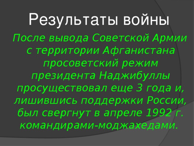 Результаты войны   После вывода Советской Армии с территории Афганистана просоветский режим президента Наджибуллы просуществовал еще 3 года и, лишившись поддержки России, был свергнут в апреле 1992 г. командирами-моджахедами. 