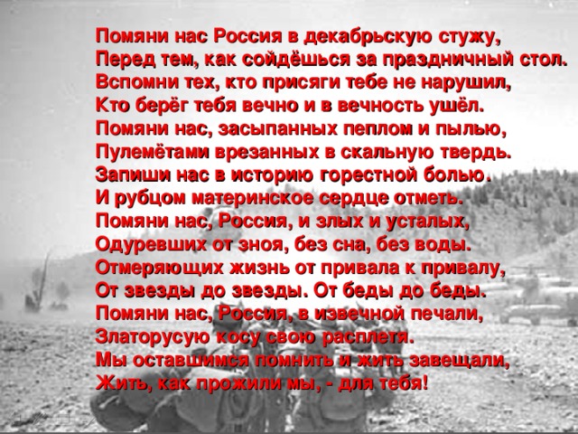 Помяни нас Россия в декабрьскую стужу,  Перед тем, как сойдёшься за праздничный стол.  Вспомни тех, кто присяги тебе не нарушил,  Кто берёг тебя вечно и в вечность ушёл.  Помяни нас, засыпанных пеплом и пылью,  Пулемётами врезанных в скальную твердь.  Запиши нас в историю горестной болью.  И рубцом материнское сердце отметь.  Помяни нас, Россия, и злых и усталых,  Одуревших от зноя, без сна, без воды.  Отмеряющих жизнь от привала к привалу,  От звезды до звезды. От беды до беды.  Помяни нас, Россия, в извечной печали,  Златорусую косу свою расплетя.  Мы оставшимся помнить и жить завещали,  Жить, как прожили мы, - для тебя!   