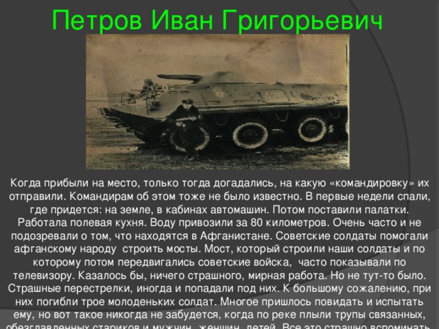 Петров Иван Григорьевич Когда прибыли на место, только тогда догадались, на какую «командировку» их отправили. Командирам об этом тоже не было известно. В первые недели спали, где придется: на земле, в кабинах автомашин. Потом поставили палатки. Работала полевая кухня. Воду привозили за 80 километров. Очень часто и не подозревали о том, что находятся в Афганистане. Советские солдаты помогали афганскому народу строить мосты. Мост, который строили наши солдаты и по которому потом передвигались советские войска, часто показывали по телевизору. Казалось бы, ничего страшного, мирная работа. Но не тут-то было. Страшные перестрелки, иногда и попадали под них. К большому сожалению, при них погибли трое молоденьких солдат. Многое пришлось повидать и испытать ему, но вот такое никогда не забудется, когда по реке плыли трупы связанных, обезглавленных стариков и мужчин, женщин, детей. Все это страшно вспоминать. 