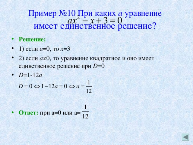 Пример №10 При каких а уравнение   имеет единственное решение?  Решение: 1) если а =0, то х =3 2) если а ≠0, то уравнение квадратное и оно имеет единственное решение при D =0 D =1-12 a    Ответ: при а=0 или а= 