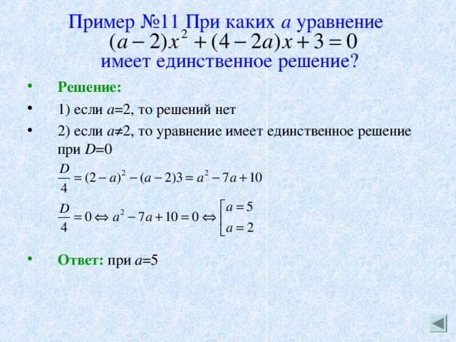 Пример №11 При каких а уравнение    имеет единственное решение? Решение: 1) если а =2, то решений нет 2) если а ≠2, то уравнение имеет единственное решение при D =0     Ответ: при а =5 