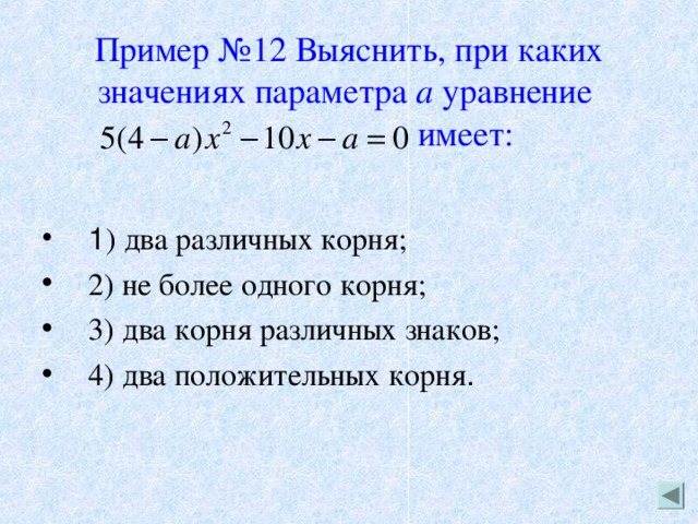 Пример №12 Выяснить, при каких значениях параметра а уравнение    имеет: 1 ) два различных корня; 2) не более одного корня; 3) два корня различных знаков; 4) два положительных корня . 