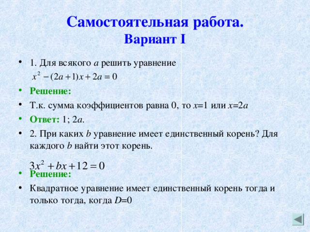 Самостоятельная работа.  Вариант I 1. Для всякого а решить уравнение  Решение: Т.к. сумма коэффициентов равна 0, то х =1 или х =2 а Ответ: 1; 2 а . 2. При каких b уравнение имеет единственный корень? Для каждого b найти этот корень.  Решение: Квадратное уравнение имеет единственный корень тогда и только тогда, когда D =0 