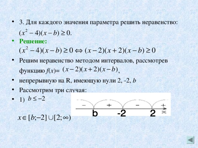 3. Для каждого значения параметра решить неравенство:  Решение:   Решим неравенство методом интервалов, рассмотрев функцию f ( x )=  , непрерывную на R, имеющую нули 2, -2, b  Рассмотрим три случая: 1) 