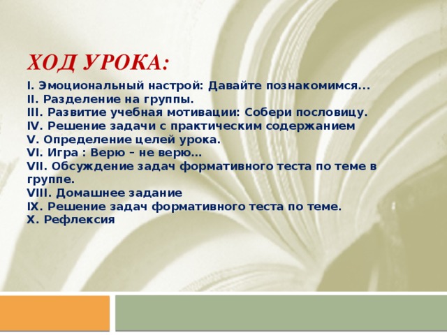 Ход урока: I. Эмоциональный настрой: Давайте познакомимся... II. Разделение на группы. III. Развитие учебная мотивации: Собери пословицу. IV. Решение задачи с практическим содержанием V. Определение целей урока. VI. Игра : Верю – не верю… VII. Обсуждение задач формативного теста по теме в группе. VIII. Домашнее задание IX. Решение задач формативного теста по теме. X. Рефлексия    