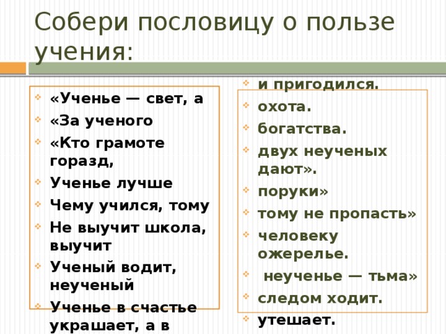 Собери пословицу о пользе учения: «Ученье — свет, а   «За ученого «Кто грамоте горазд, Ученье лучше Чему учился, тому Не выучит школа, выучит Ученый водит, неученый Ученье в счастье украшает, а в несчастье и пригодился. охота. богатства. двух неученых дают». поруки» тому не пропасть» человеку ожерелье.  неученье — тьма» следом ходит. утешает. утешает.  