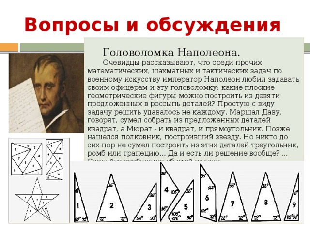 Вопросы и обсуждения Головоломка Наполеона. Очевидцы рассказывают, что среди прочих математических, шахматных и тактических задач по военному искусству император Наполеон любил задавать своим офицерам и эту головоломку: какие плоские геометрические фигуры можно построить из девяти предложенных в россыпь деталей? Простую с виду задачу решить удавалось не каждому. Маршал Даву, говорят, сумел собрать из предложенных деталей квадрат, а Мюрат - и квадрат, и прямоугольник. Позже нашелся полковник, построивший звезду. Но никто до сих пор не сумел построить из этих деталей треугольник, ромб или трапецию... Да и есть ли решение вообще?  … Сделайте сообщение об этой задаче Место для вопросов и обсуждений. 9 