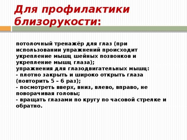 Для профилактики близорукости : потолочный тренажёр для глаз (при использовании упражнений происходит укрепление мышц шейных позвонков и укрепление мышц глаза); упражнения для глазодвигательных мышц: - плотно закрыть и широко открыть глаза (повторить 5 – 6 раз);  - посмотреть вверх, вниз, влево, вправо, не поворачивая головы;  - вращать глазами по кругу по часовой стрелке и обратно. 