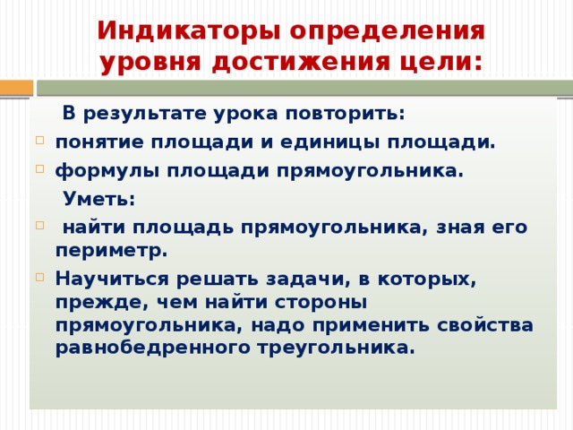 Индикаторы определения уровня достижения цели:  В результате урока повторить: понятие площади и единицы площади. формулы площади прямоугольника.  Уметь:  найти площадь прямоугольника, зная его периметр. Научиться решать задачи, в которых, прежде, чем найти стороны прямоугольника, надо применить свойства равнобедренного треугольника. Вводные заметки.  