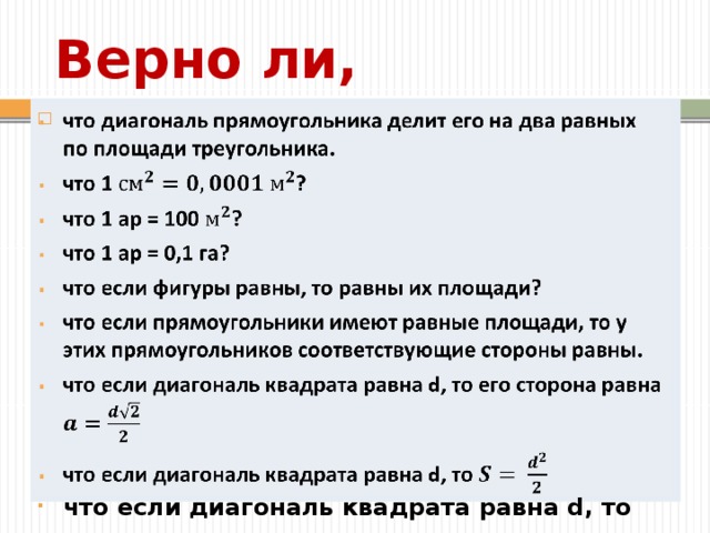 Верно ли, что диагональ прямоугольника делит его на два равных по площади треугольника. что 1 ? что 1 ар = 100 ? что 1 ар = 0,1 га? что если фигуры равны, то равны их площади? что если прямоугольники имеют равные площади, то у этих прямоугольников соответствующие стороны равны. что если диагональ квадрата равна d, то его сторона равна что если диагональ квадрата равна d, то   