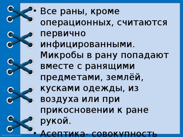 Все раны, кроме операционных, считаются первично инфицированными. Микробы в рану попадают вместе с ранящими предметами, землёй, кусками одежды, из воздуха или при прикосновении к ране рукой. Асептика- совокупность мероприятий, направленных на предупреждение попадания в рану микробов. 