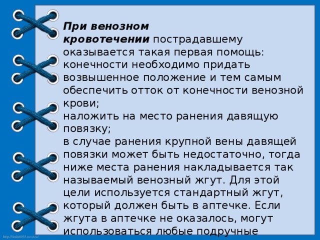 При венозном кровотечении  пострадавшему оказывается такая первая помощь:  конечности необходимо придать возвышенное положение и тем самым обеспечить отток от конечности венозной крови; наложить на место ранения давящую повязку; в случае ранения крупной вены давящей повязки может быть недостаточно, тогда ниже места ранения накладывается так называемый венозный жгут. Для этой цели используется стандартный жгут, который должен быть в аптечке. Если жгута в аптечке не оказалось, могут использоваться любые подручные средства вроде полотенца, платка, брючного ремня, веревки и пр.; после остановки кровотечения пострадавшего следует доставить в ближайшее медицинское учреждение для осмотра врачом. 