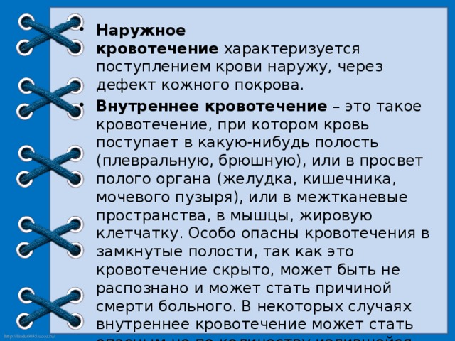 Наружное кровотечение  характеризуется поступлением крови наружу, через дефект кожного покрова. Внутреннее кровотечение  – это такое кровотечение, при котором кровь поступает в какую-нибудь полость (плевральную, брюшную), или в просвет полого органа (желудка, кишечника, мочевого пузыря), или в межтканевые пространства, в мышцы, жировую клетчатку. Особо опасны кровотечения в замкнутые полости, так как это кровотечение скрыто, может быть не распознано и может стать причиной смерти больного. В некоторых случаях внутреннее кровотечение может стать опасным не по количеству излившейся крови, а тем, что оно вызывает сдавливание жизненно важных органов. Так скопление крови в полости перикарда сдавливает сердце и вызывает его остановку, а в полости черепа – сдавливание мозга и смерть больного. 