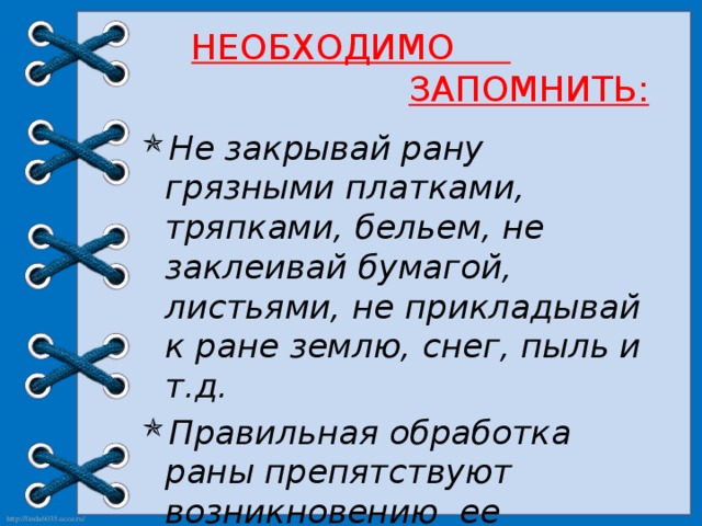 НЕОБХОДИМО   ЗАПОМНИТЬ: Не закрывай рану грязными платками, тряпками, бельем, не заклеивай бумагой, листьями, не прикладывай к ране землю, снег, пыль и т.д. Правильная обработка раны препятствуют возникновению  ее осложнений и почти в три раза сокращает время заживления.  