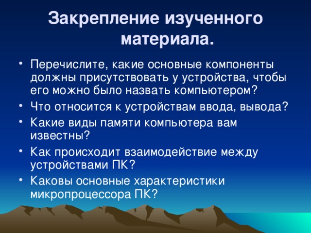 Закрепление изученного материала.  Перечислите, какие основные компоненты должны присутствовать у устройства, чтобы его можно было назвать компьютером? Что относится к устройствам ввода, вывода? Какие виды памяти компьютера вам известны? Как происходит взаимодействие между устройствами ПК? Каковы основные характеристики микропроцессора ПК? 