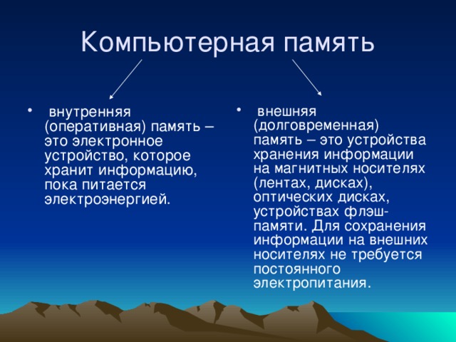  внутренняя (оперативная) память – это электронное устройство, которое хранит информацию, пока питается электроэнергией.  внешняя (долговременная) память – это устройства хранения информации на магнитных носителях (лентах, дисках), оптических дисках, устройствах флэш-памяти. Для сохранения информации на внешних носителях не требуется постоянного электропитания. 