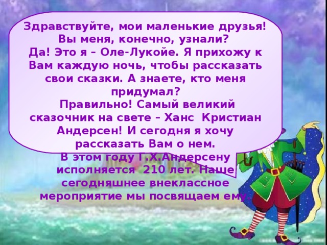 Здравствуйте, мои маленькие друзья! Вы меня, конечно, узнали? Да! Это я – Оле-Лукойе. Я прихожу к Вам каждую ночь, чтобы рассказать свои сказки. А знаете, кто меня придумал?  Правильно! Самый великий сказочник на свете – Ханс Кристиан Андерсен! И сегодня я хочу рассказать Вам о нем. В этом году Г.Х.Андерсену исполняется 210 лет. Наше сегодняшнее внеклассное мероприятие мы посвящаем ему.    