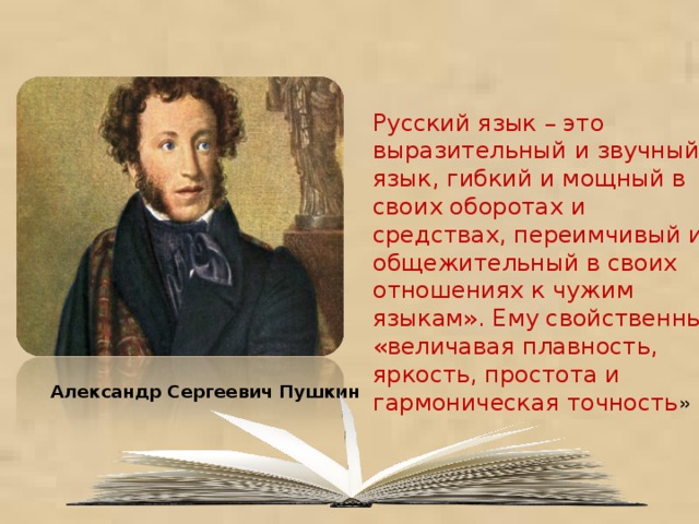 Русский язык – это выразительный и звучный язык, гибкий и мощный в своих оборотах и средствах, переимчивый и общежительный в своих отношениях к чужим языкам». Ему свойственны «величавая плавность, яркость, простота и гармоническая точность » Александр Сергеевич Пушкин 
