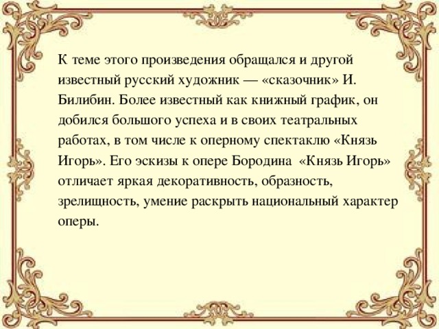 К теме этого произведения обращался и другой известный русский художник — «сказочник» И. Билибин. Более известный как книжный график, он добился большого успеха и в своих театральных работах, в том числе к оперному спектаклю «Князь Игорь». Его эскизы к опере Бородина «Князь Игорь» отличает яркая декоративность, образность, зрелищность, умение раскрыть национальный характер оперы. 