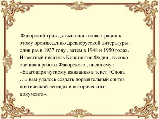  Фаворский трижды выполнял иллюстрации к этому произведению древнерусской литературы : один раз в 1937 году , затем в 1948 и 1950 годах. Известный писатель Константин Федин , высоко оценивая работы Фаворского , писал ему : «Благодаря чуткому вживанию в текст «Слова …» вам удалось создать поразительный синтез поэтической легенды и исторического документа». 