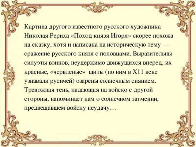 Картина другого известного русского художника Николая Рериха «Поход князя Игоря» скорее похожа на сказку, хотя и написана на историческую тему — сражение русского князя с половцами. Выразительны силуэты воинов, неудержимо движущихся вперед, их красные, «червленые» щиты (по ним в Х11 веке узнавали русичей) озарены солнечным сиянием. Тревожная тень, падающая на войско с другой стороны, напоминает нам о солнечном затмении, предвещавшем войску неудачу… 