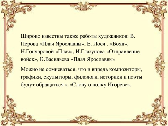 Широко известны также работы художников: В. Перова «Плач Ярославны», Е. Лося . «Боян», Н.Гончаровой «Плач», И.Глазунова «Отправление войск», К.Васильева «Плач Ярославны» Можно не сомневаться, что и впредь композиторы, графики, скульпторы, филологи, историки и поэты будут обращаться к «Слову о полку Игореве». 