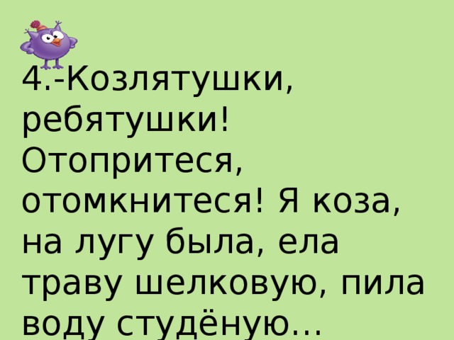  4.-Козлятушки, ребятушки! Отопритеся, отомкнитеся! Я коза, на лугу была, ела траву шелковую, пила воду студёную…   