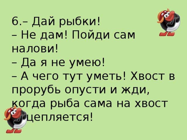 6.– Дай рыбки!  – Не дам! Пойди сам налови!  – Да я не умею!  – А чего тут уметь! Хвост в прорубь опусти и жди, когда рыба сама на хвост нацепляется!   