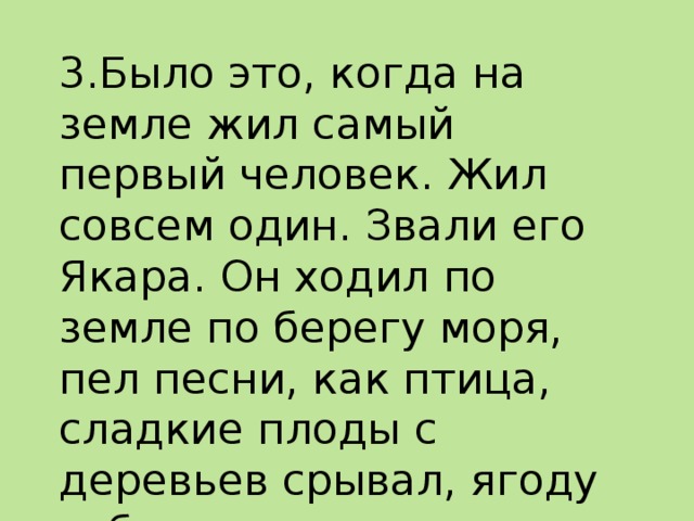 3.Было это, когда на земле жил самый первый человек. Жил совсем один. Звали его Якара. Он ходил по земле по берегу моря, пел песни, как птица, сладкие плоды с деревьев срывал, ягоду собирал.   