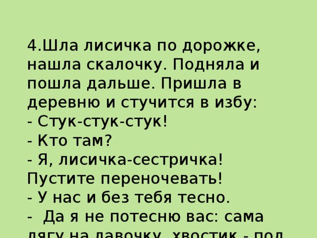  4.Шла лисичка по дорожке, нашла скалочку. Подняла и пошла дальше. Пришла в деревню и стучится в избу:  - Стук-стук-стук!  - Кто там?  - Я, лисичка-сестричка! Пустите переночевать!  - У нас и без тебя тесно.  - Да я не потесню вас: сама лягу на лавочку, хвос­тик - под лавочку, скалочку - под печку.   